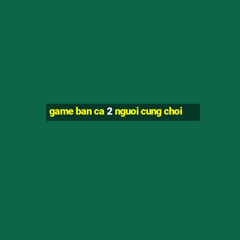 game ban ca 2 nguoi cung choi