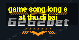 game song long sat thu di bai