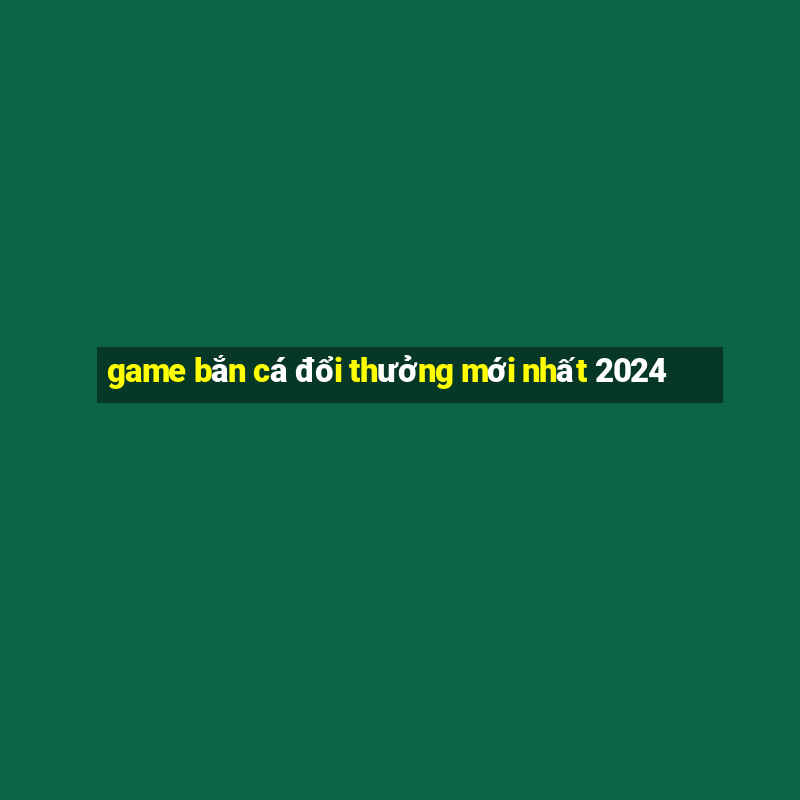 game bắn cá đổi thưởng mới nhất 2024