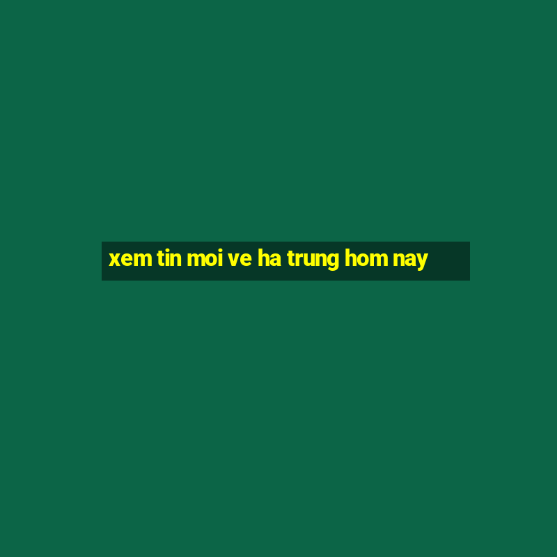 xem tin moi ve ha trung hom nay