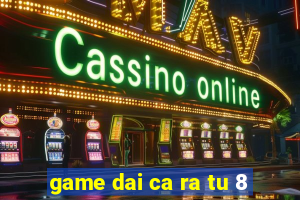 game dai ca ra tu 8