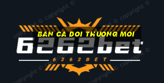 ban ca doi thuong moi