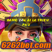 game 24h ai la trieu phu