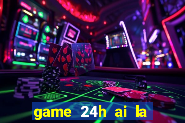 game 24h ai la trieu phu