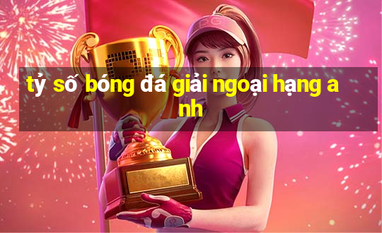 tỷ số bóng đá giải ngoại hạng anh