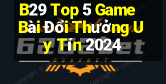 B29 Top 5 Game Bài Đổi Thưởng Uy Tín 2024