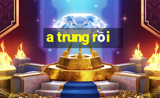 a trung rồi