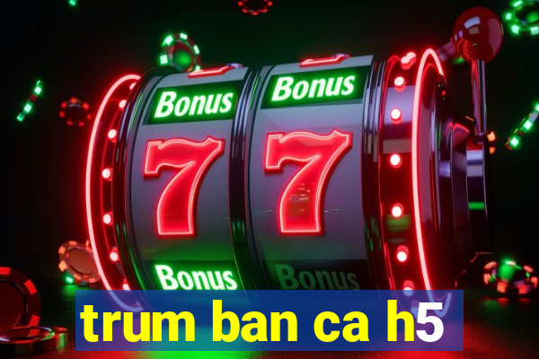 trum ban ca h5