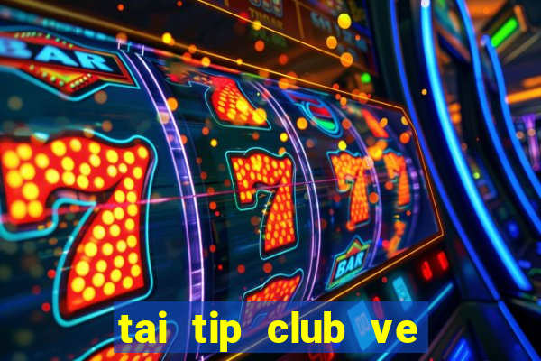 tai tip club ve may tinh 2017