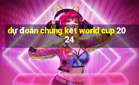 dự đoán chung kết world cup 2024