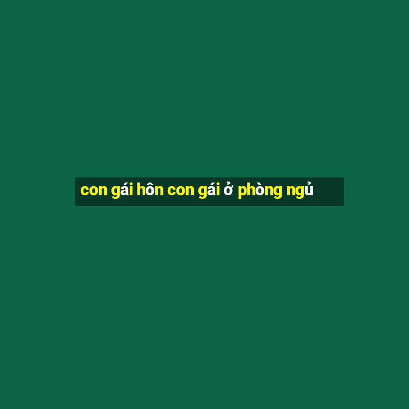 con gái hôn con gái ở phòng ngủ