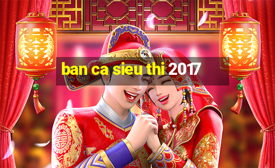 ban ca sieu thi 2017