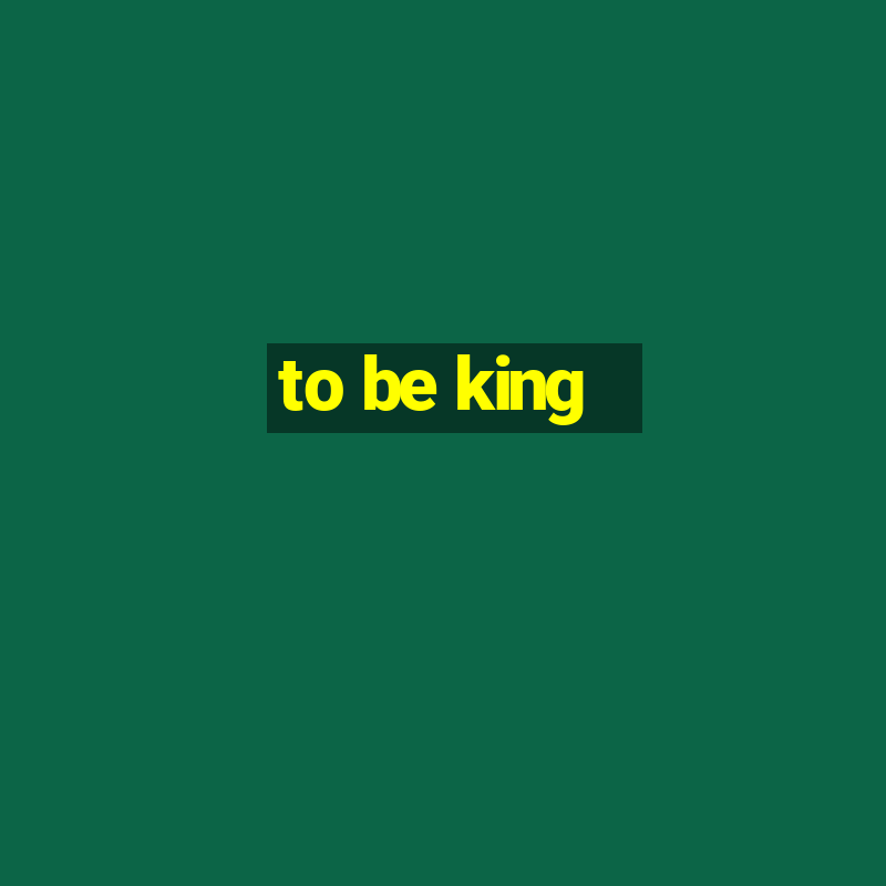 to be king