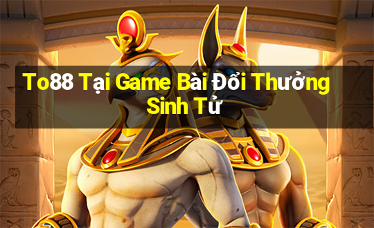 To88 Tại Game Bài Đổi Thưởng Sinh Tử