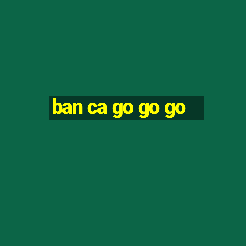 ban ca go go go