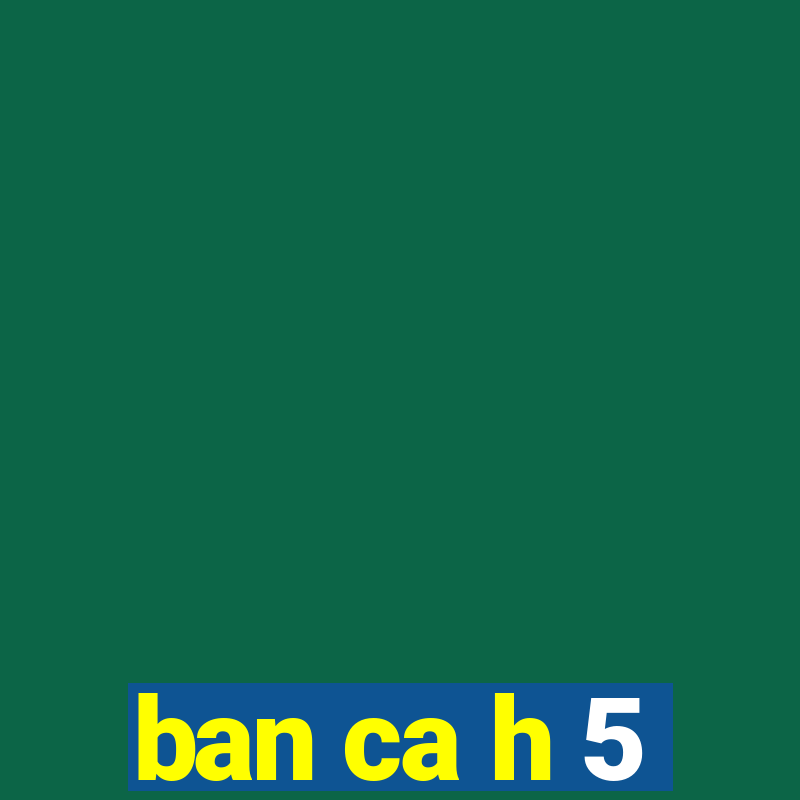 ban ca h 5