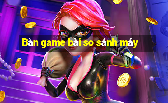 Bàn game bài so sánh máy