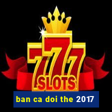 ban ca doi the 2017