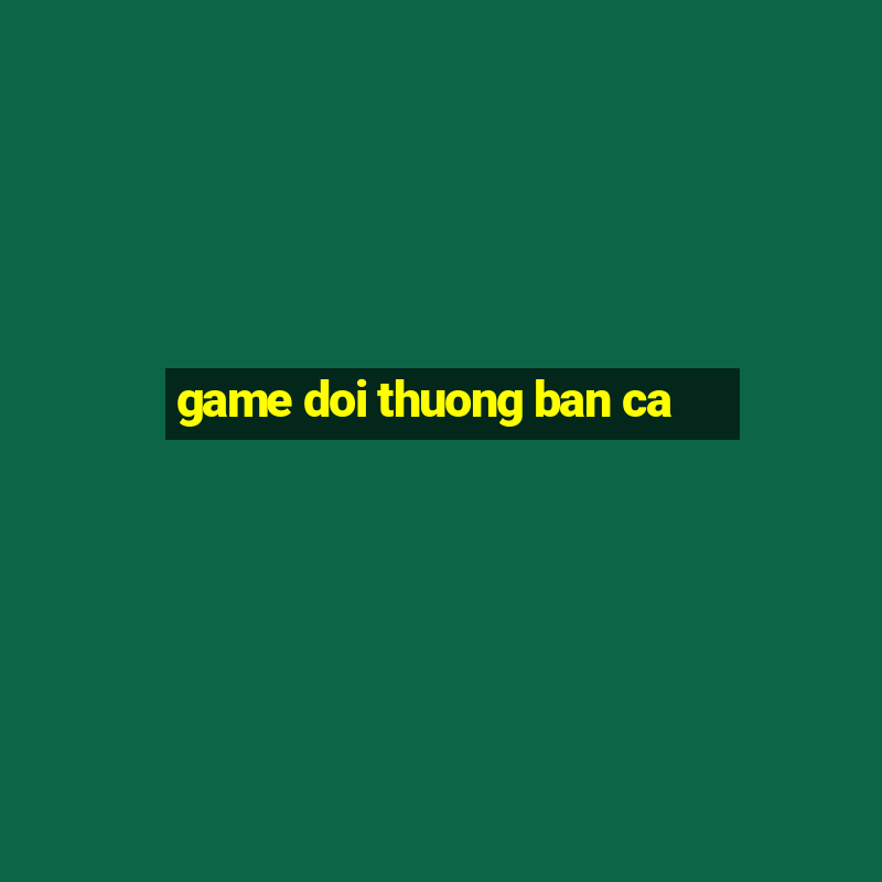 game doi thuong ban ca