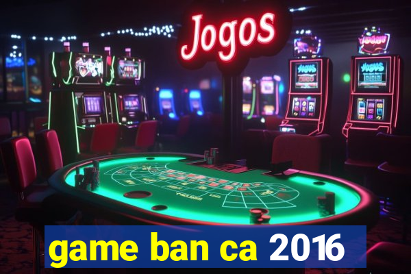 game ban ca 2016