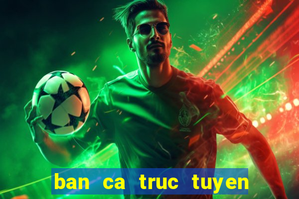 ban ca truc tuyen tren web