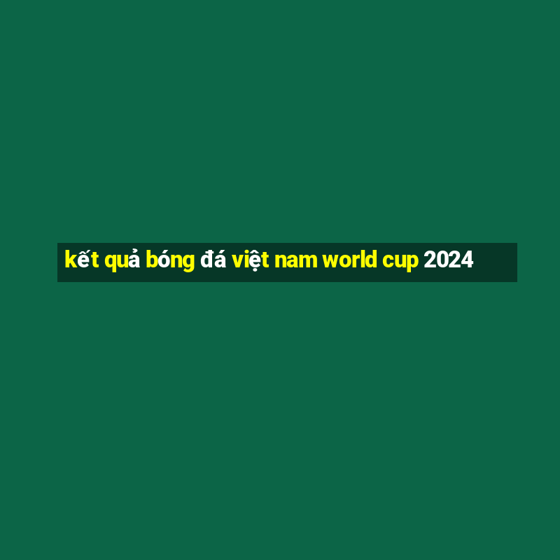 kết quả bóng đá việt nam world cup 2024