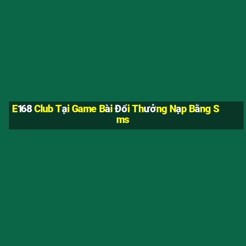 E168 Club Tại Game Bài Đổi Thưởng Nạp Bằng Sms