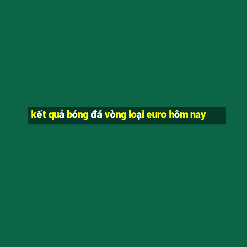 kết quả bóng đá vòng loại euro hôm nay