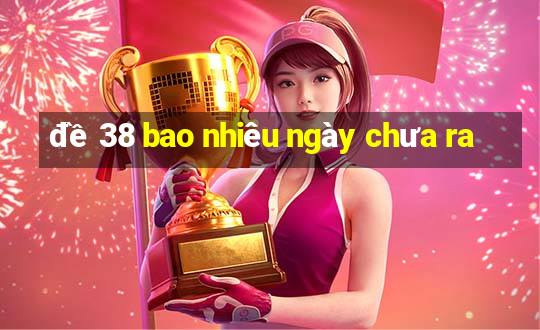 đề 38 bao nhiêu ngày chưa ra