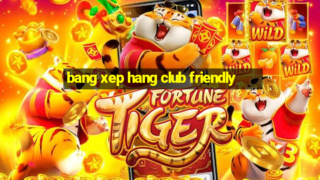 bang xep hang club friendly