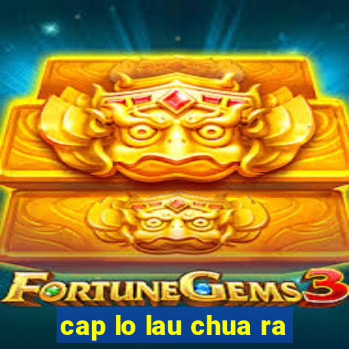 cap lo lau chua ra