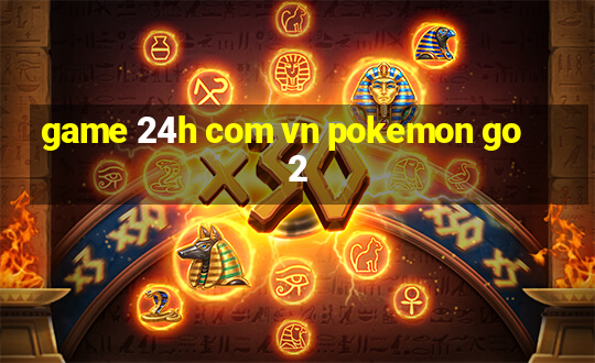 game 24h com vn pokemon go 2