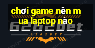 chơi game nên mua laptop nào