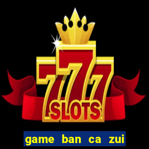 game ban ca zui doi thuong