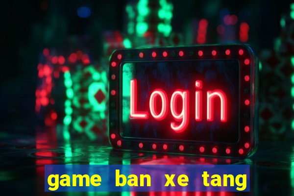 game ban xe tang ngay xua