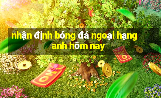 nhận định bóng đá ngoại hạng anh hôm nay