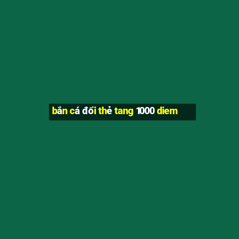 bắn cá đổi thẻ tang 1000 diem