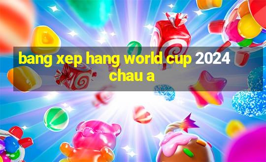 bang xep hang world cup 2024 chau a