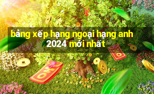 bảng xếp hạng ngoại hạng anh 2024 mới nhất