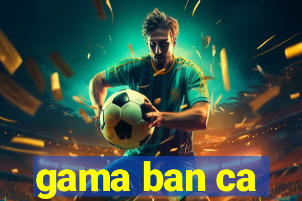 gama ban ca