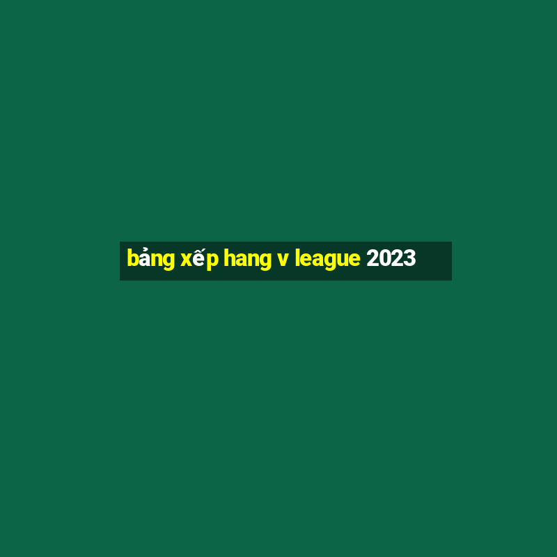 bảng xếp hang v league 2023