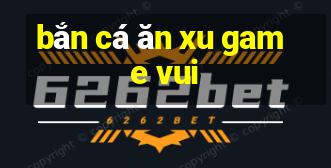 bắn cá ăn xu game vui