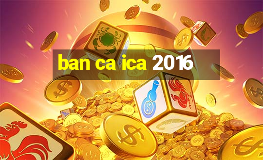 ban ca ica 2016