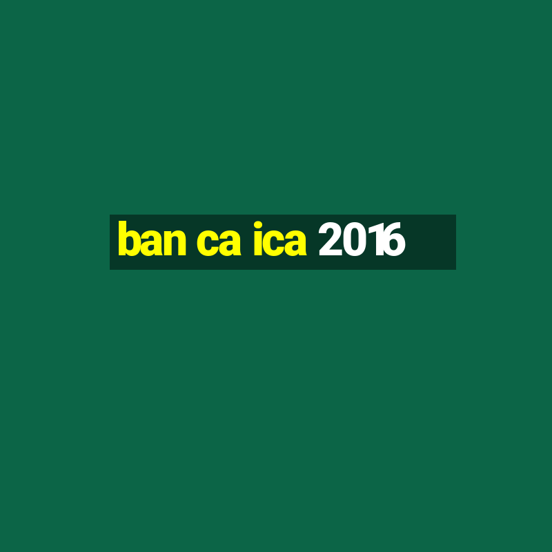 ban ca ica 2016