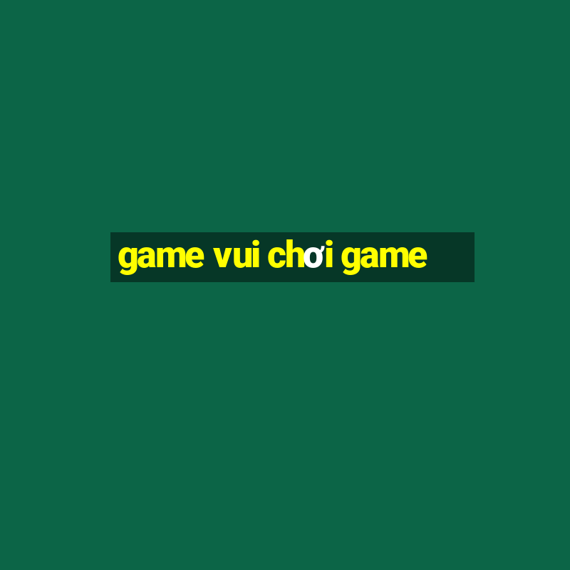 game vui chơi game