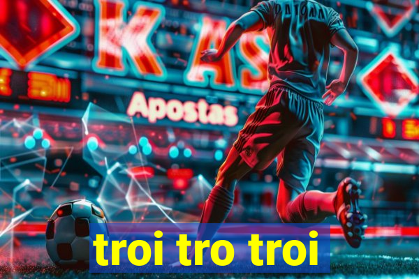 troi tro troi